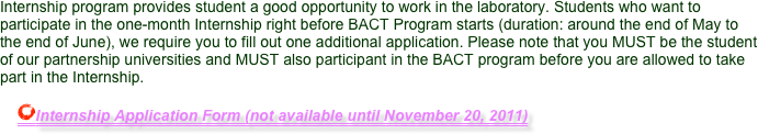 Internship program provides student a good opportunity to work in the laboratory. Students who want to participate in the one-month Internship right before BACT Program starts (duration: around the end of May to the end of June), we require you to fill out one additional application. Please note that you MUST be the student of our partnership universities and MUST also participant in the BACT program before you are allowed to take part in the Internship.
    
    ￼Internship Application Form (not available until November 20, 2011)