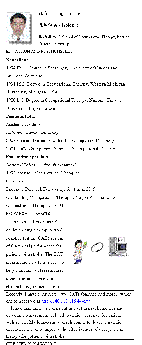 r:  	mWGChing-Lin Hsieh
	{¾¾١GProfessor
	{¾GSchool of Occupational Therapy, National Taiwan University
EDUCATION AND POSITIONS HELD:
Education:
1994 Ph.D. Degree in Sociology, University of Queensland, Brisbane, Australia
1991 M.S. Degree in Occupational Therapy, Western Michigan University, Michigan, USA
1988 B.S. Degree in Occupational Therapy, National Taiwan University, Taipei, Taiwan
Positions held:
Academic positions
National Taiwan University
2003-present: Professor, School of Occupational Therapy
2001-2007: Chairperson, School of Occupational Therapy
Non-academic positions
National Taiwan University Hospital
1994-present  Occupational Therapist
HONORS:
Endeavor Research Fellowship, Australia, 2009
Outstanding Occupational Therapist, Taipei Association of Occupational Therapists, 2004
RESEARCH INTERESTS:
The focus of my research is on developing a computerized adaptive testing (CAT) system of functional performance for patients with stroke. The CAT measurement system is used to help clinicians and researchers administer assessments in efficient and precise fashions.	 
Recently, I have constructed two CATs (balance and motor) which can be accessed at http://140.112.116.44/cat/
I have maintained a consistent interest in psychometrics and outcome measurements related to clinical research for patients with stroke. My long-term research goal is to develop a clinical excellence model to improve the effectiveness of occupational therapy for patients with stroke.
SELECTED PUBLICATIONS:
1. Hsieh YW, Hsueh IP, Chou YT, Sheu CF, Hsieh CL*, Kwakkel G. Development and validation of a short-form of the Fugl-Meyer motor scale in patients with stroke. Stroke 2007; 38:3052-4.
2. Hsieh YW, Wang CH, Wu SC, Chen PC, Sheu CF, Hsieh CL*. Establishing the minimal clinically important difference of the Barthel Index in stroke patients. Neurorehabil Neural Repair 2007; 21:233-8.
3. Chien CW, Hu MH, Tang PF, Sheu CF, Hsieh CL*. A comparison of psychometric properties between the Smart Balance Master system and the Postural Assessment Scale for stroke in people who had mild stroke. Arch Phys Med Rehabil 2007; 88:374-80.

